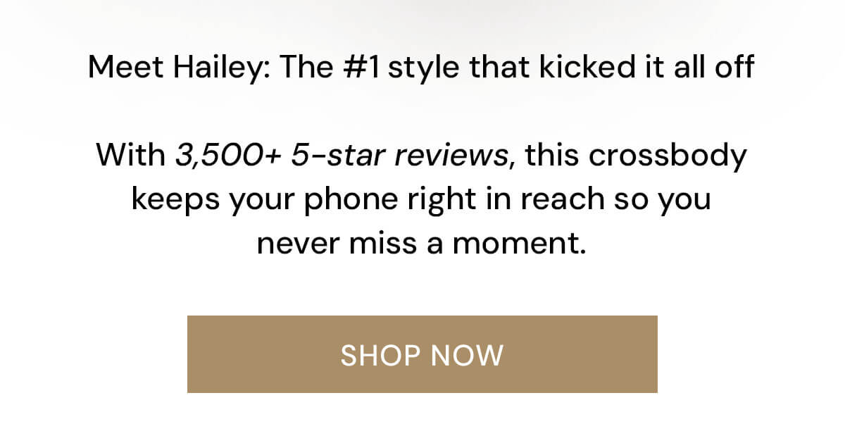 Meet Hailey: The #1 style that kicked it all off  With 3,500+ 5-star reviews, this crossbody keeps your phone right in reach so you never miss a moment.
