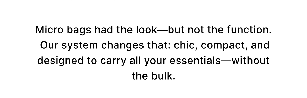 Micro bags had the look—but not the function.  Our system changes that: chic, compact, and designed to carry all your essentials—without the bulk.