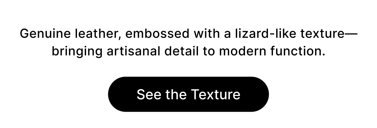 Genuine leather, embossed with a lizard-like texture—bringing artisanal detail to modern function. See the Texture