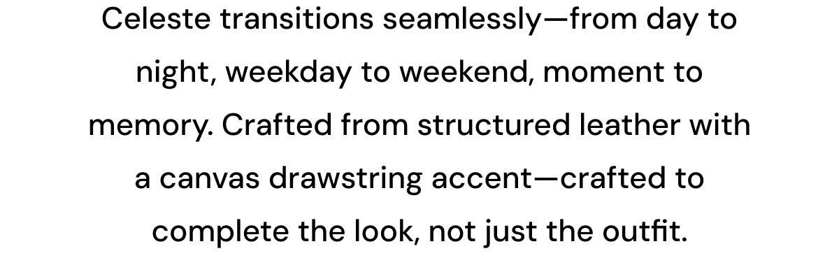 Celeste transitions seamlessly—from day to night, weekday to weekend, moment to memory. Crafted from structured leather with a canvas drawstring accent—crafted to complete the look, not just the outfit.
