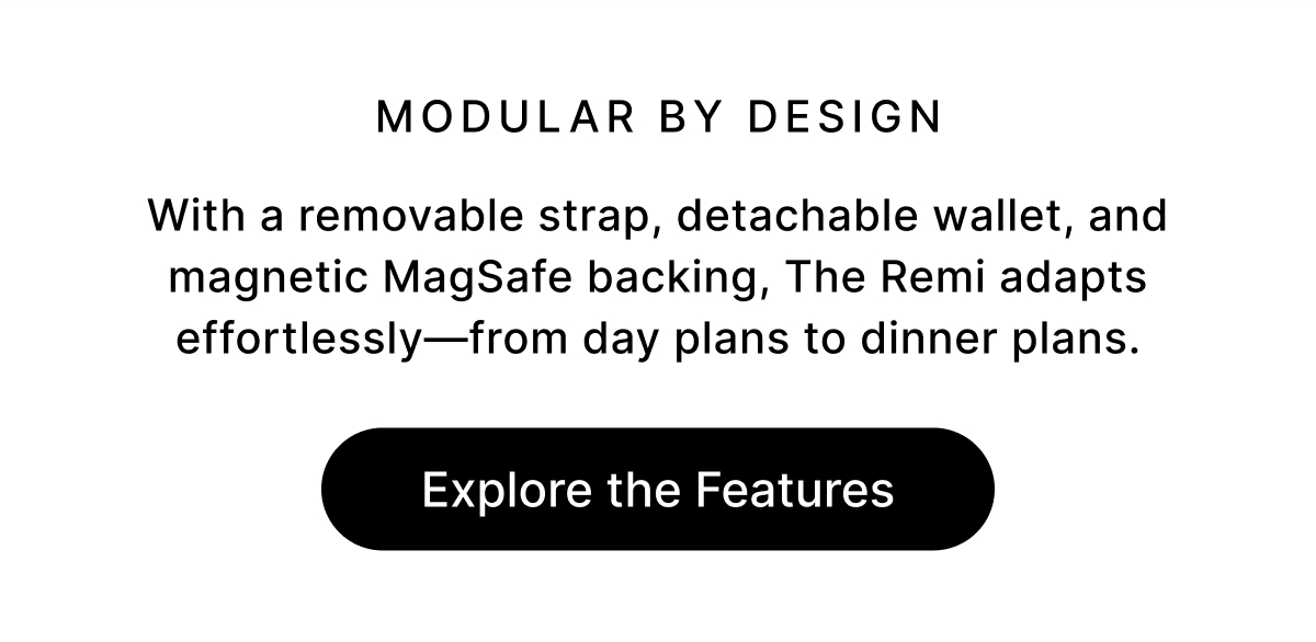 Modular by Design With a removable strap, detachable wallet, and magnetic MagSafe backing, The Remi adapts effortlessly—from day plans to dinner plans. Explore the Features