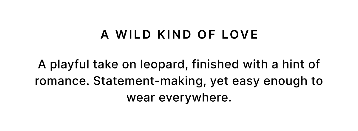 A WILD KIND OF LOVE A playful take on leopard, finished with a hint of romance. Statement-making, yet easy enough to wear everywhere.