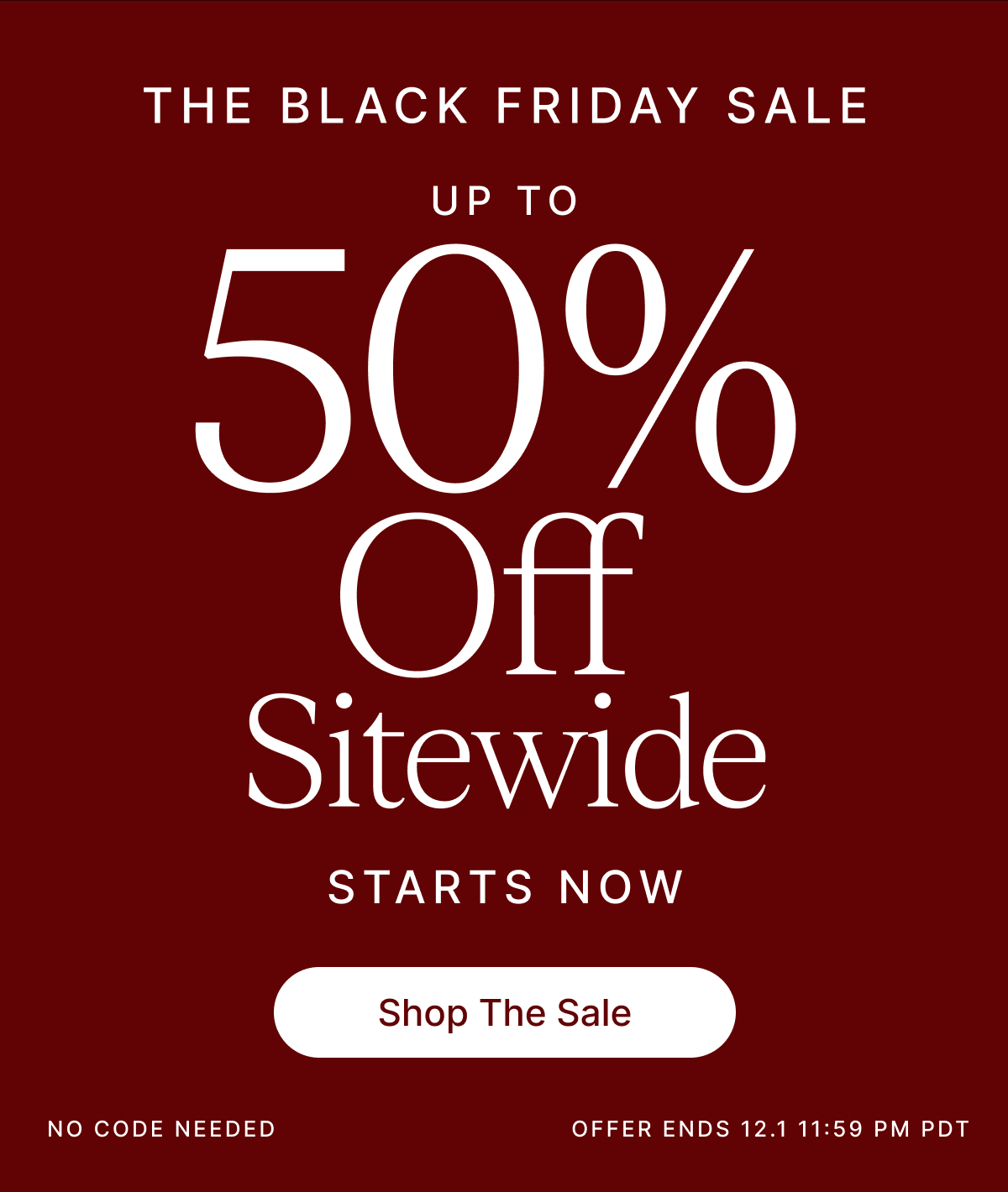 THE BLACK FRIDAY SALE UP TO 50% Off Sitewide STARTS NOW Shop The Sale NO CODE NEEDED OFFER ENDS 12.1 11:59 PM PDT