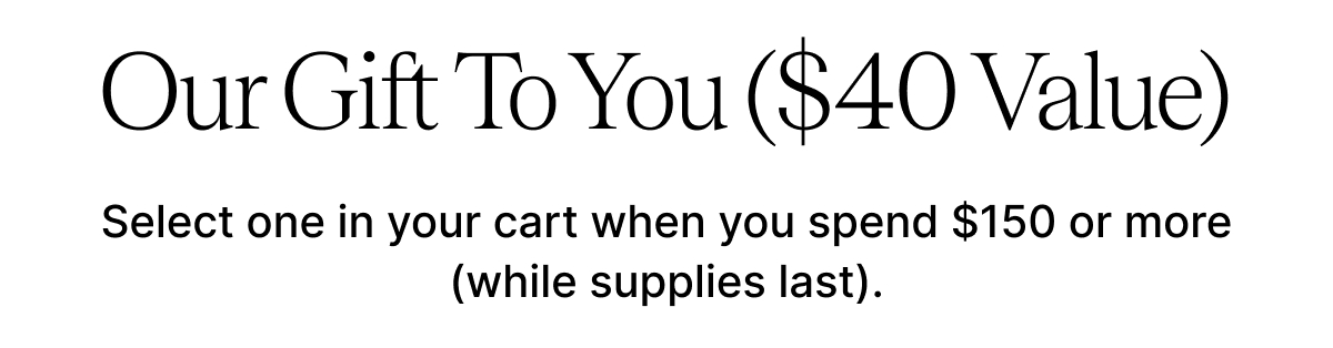 Our Free $40 Gift To You Select one in your cart when you spend $150 or more (while supplies last).