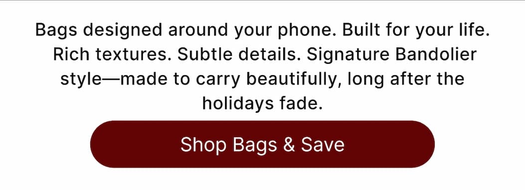 Bags designed around your phone. Built for your life.  Rich textures. Subtle details. Signature Bandolier style—made to carry beautifully, long after the holidays fade. Shop Bags & Save