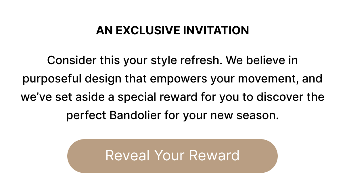 AN EXCUSIVE INVITATION Consider this your style refresh. We believe in purposeful design that empowers your movement, and we've set aside a special reward for you to discover the perfect Bandolier for your new season. Reveal Your Reward