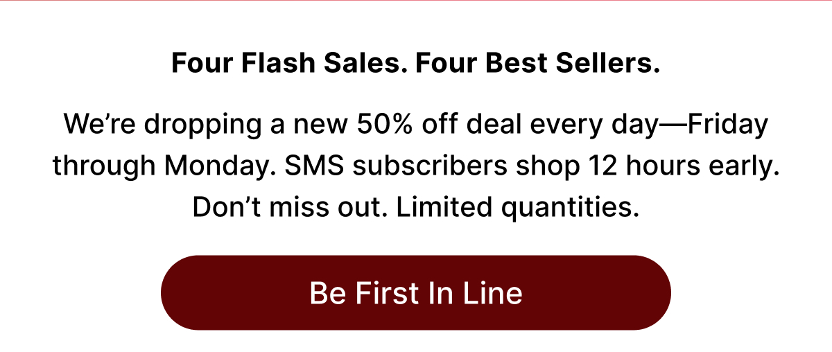 Four Flash Sales. Four Best Sellers. We're dropping a new 50% off deal every day-Friday through Monday. SMS subscribers shop 12 hours early. Don't miss out. Limited quantities. Be First In Line