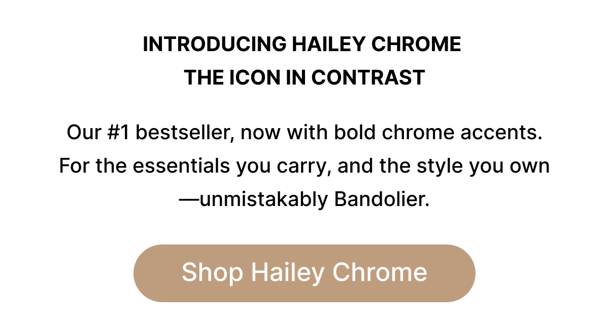INTRODUCING HAILEY CHROME THE ICON IN CONTRAST Our #1 bestseller, now with bold chrome accents. For the essentials you carry, and the style you own—unmistakably Bandolier. Shop Hailey Chrome