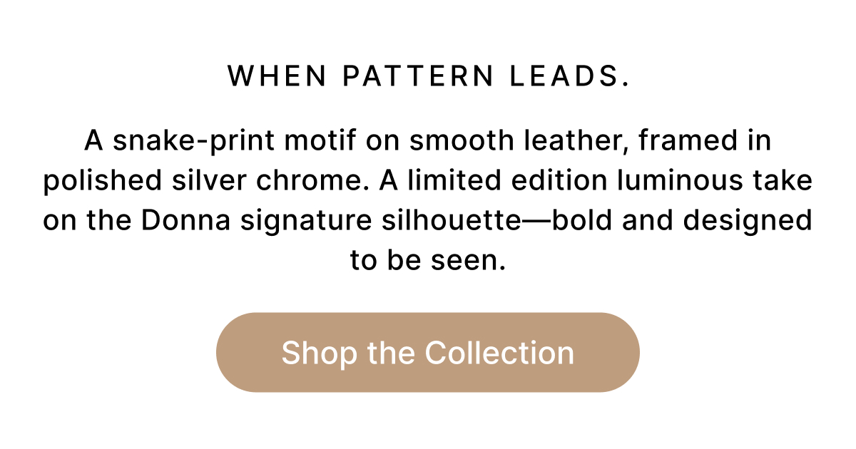WHEN PATTERN LEADS. A snake-print motif on smooth leather, framed in polished silver chrome. A limited edition luminous take on the Donna signature silhouette—bold and designed to be seen. Shop the Collection