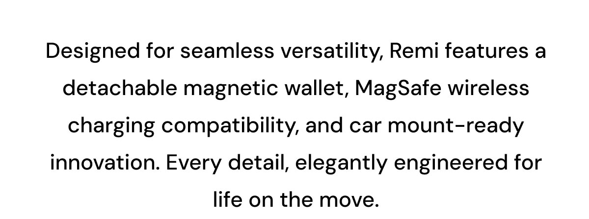 Designed for seamless versatility, Remi features a detachable magnetic wallet, MagSafe wireless charging compatibility, and car mount-ready innovation. Every detail, elegantly engineered for life on the move.