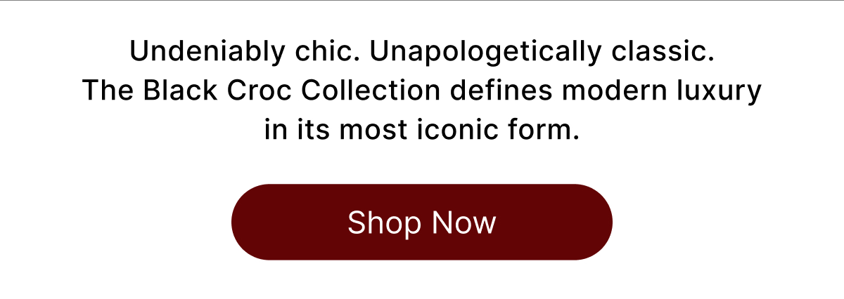 Undeniably chic. Unapologetically classic. The Black Croc Collection defines modern luxury in its most iconic form. Shop Now