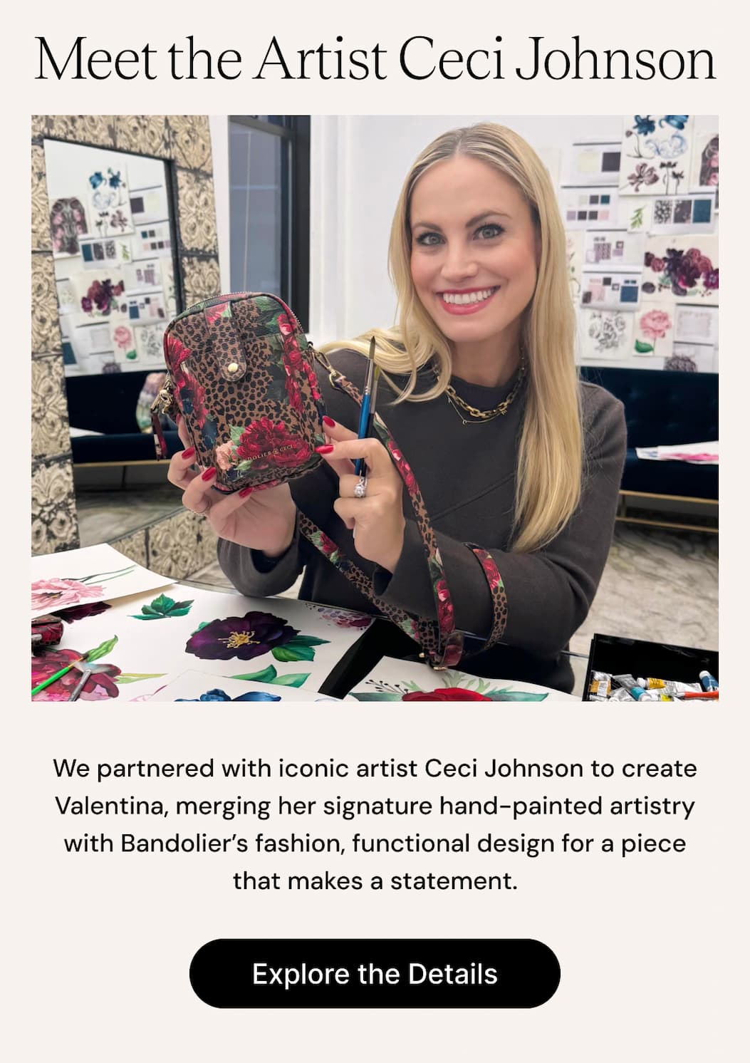 Meet the Artist Ceci Johnson We partnered with iconic artist Ceci Johnson to create Valentina, merging her signature hand-painted artistry with Bandolier's fashion, functional design for a piece that makes a statement. Explore the Details