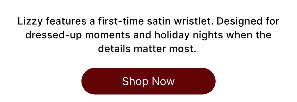 Lizzy features a first-time satin wristlet. Designed for dressed-up moments and holiday nights when the details matter most. Shop Now