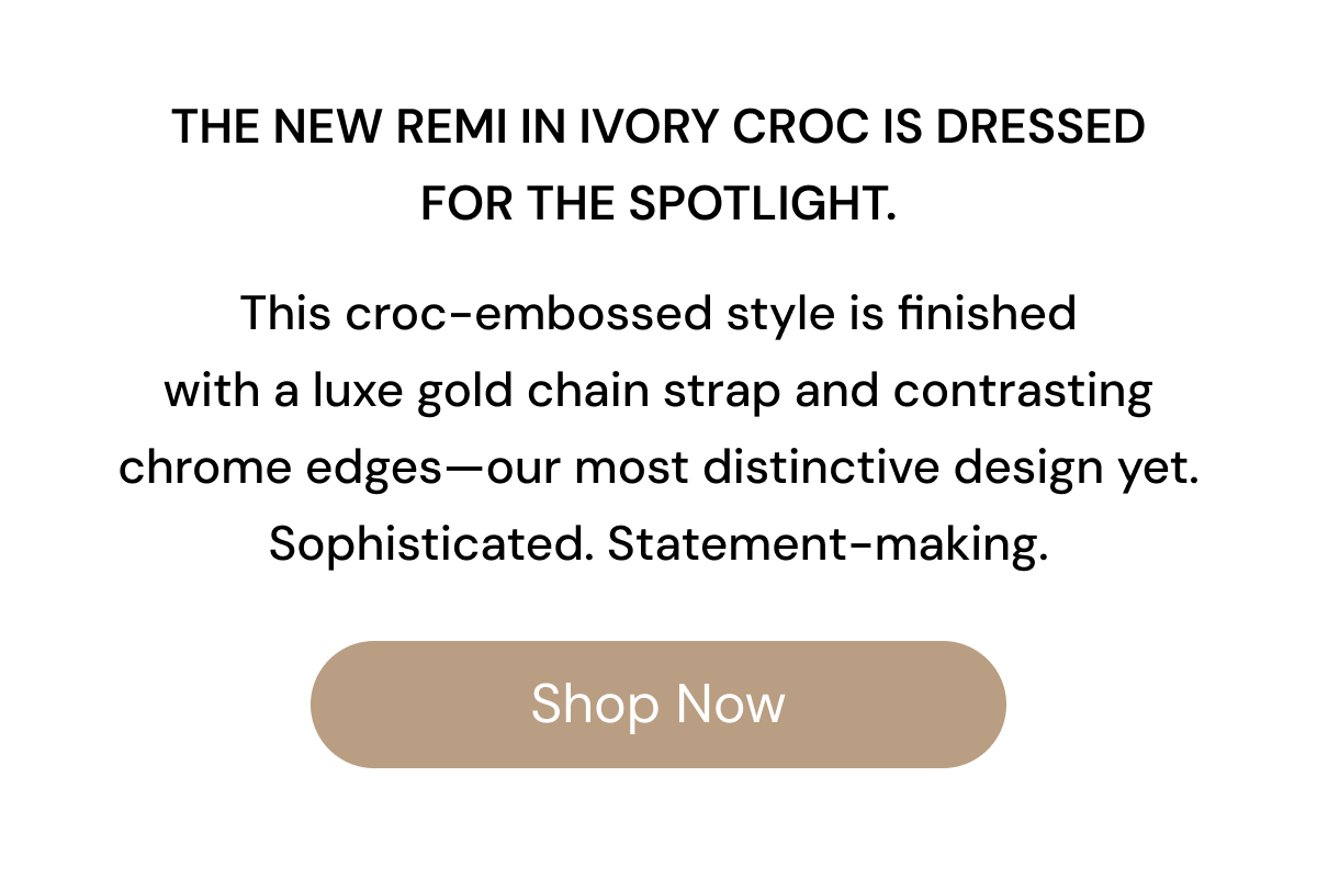 The Remi in Ivory Croc is dressed for the spotlight.   This NEW croc-embossed style is finished with a luxe gold chain strap and contrasting chrome edges—our most distinctive design yet. Sophisticated. Statement-making. SHOP NOW