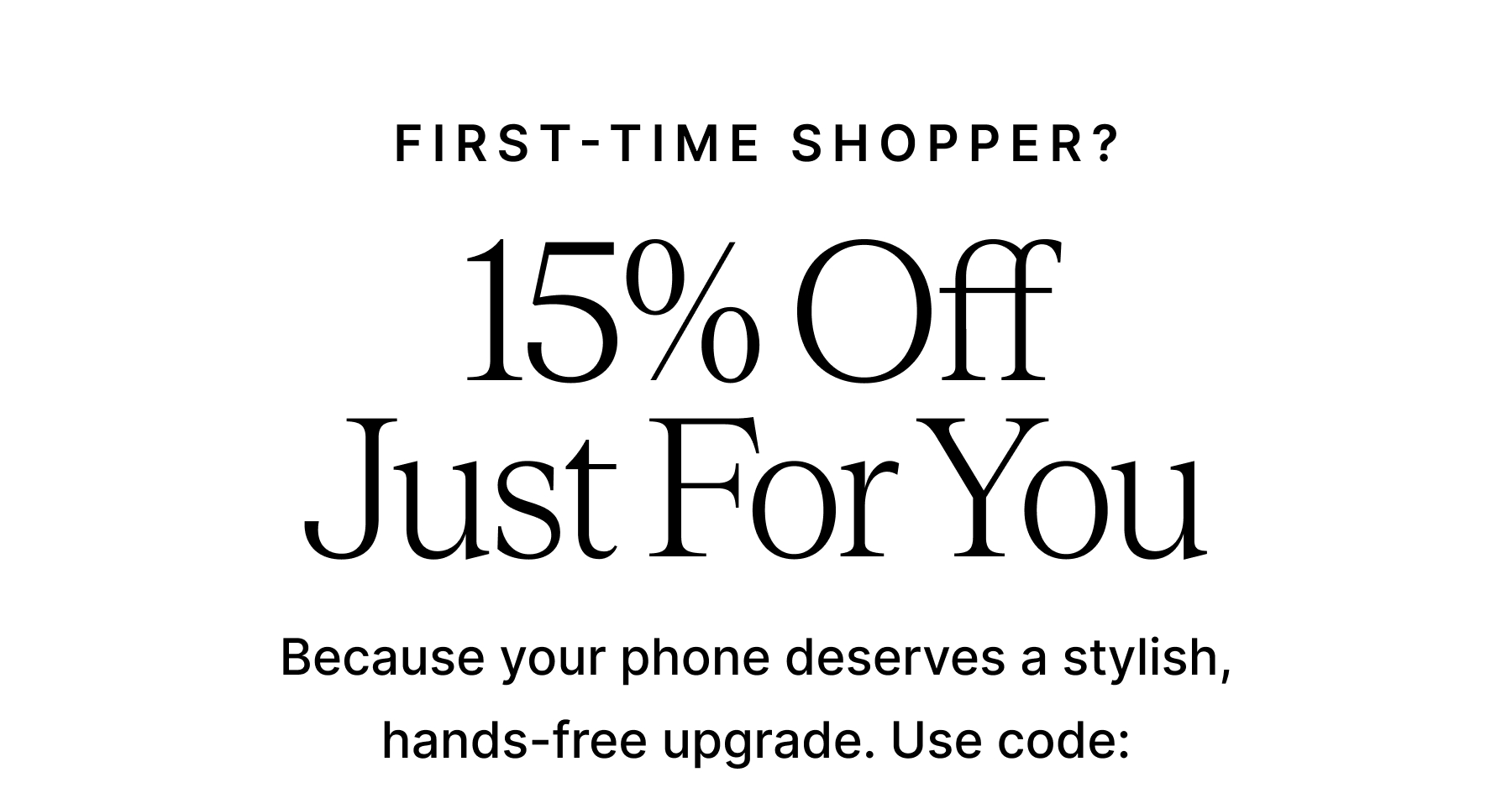 FIRST-TIME SHOPPER? 15% Off Just For You Because your phone deserves a stylish, hands-free upgrade. Use code: