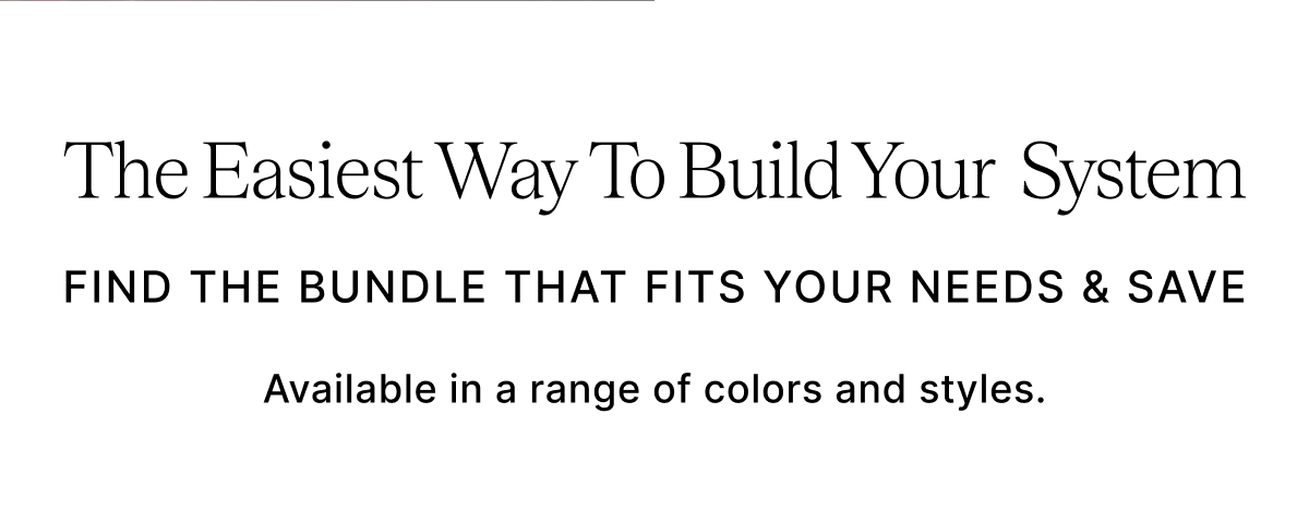 THe Easiest Way To Build Your System FIND THE BUNDLE THAT FITS YOUR NEEDS & SAVE Available in a range of colors and styles. 