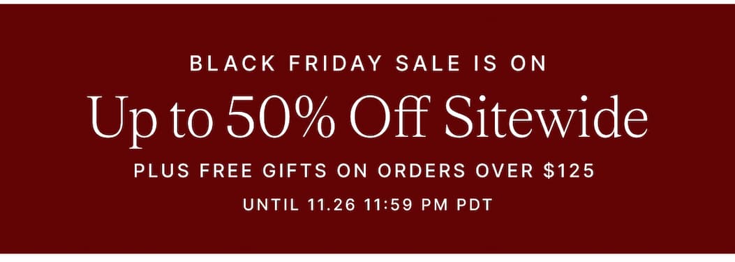 BLACK FRIDAY SALE IS ON Up to 50% Off Sitewide PLUS FREE GIFTS ON ORDERS OVER $125 UNTIL 11.26 11:59 PM PDT