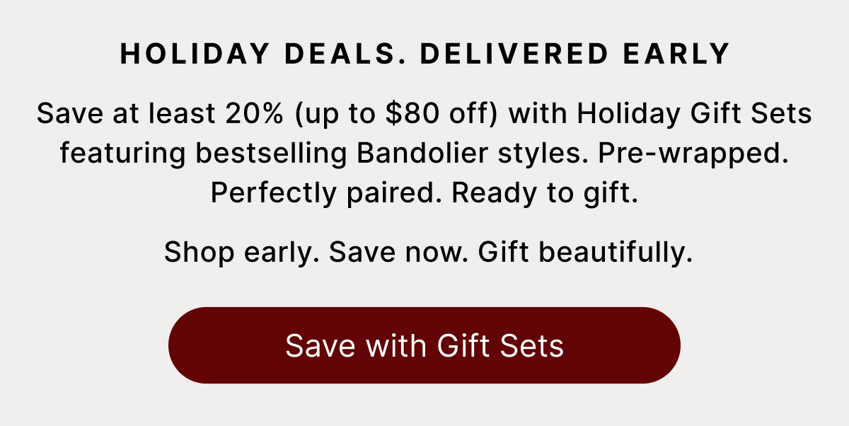 HOLIDAY DEALS. DELIVERED EARLY Save at least 20% (up to $80 off) with Holiday Gift Sets featuring bestselling Bandolier styles. Pre-wrapped. Perfectly paired. Ready to gift. Shop early. Save now. Gift beautifully. Save with Gift Sets