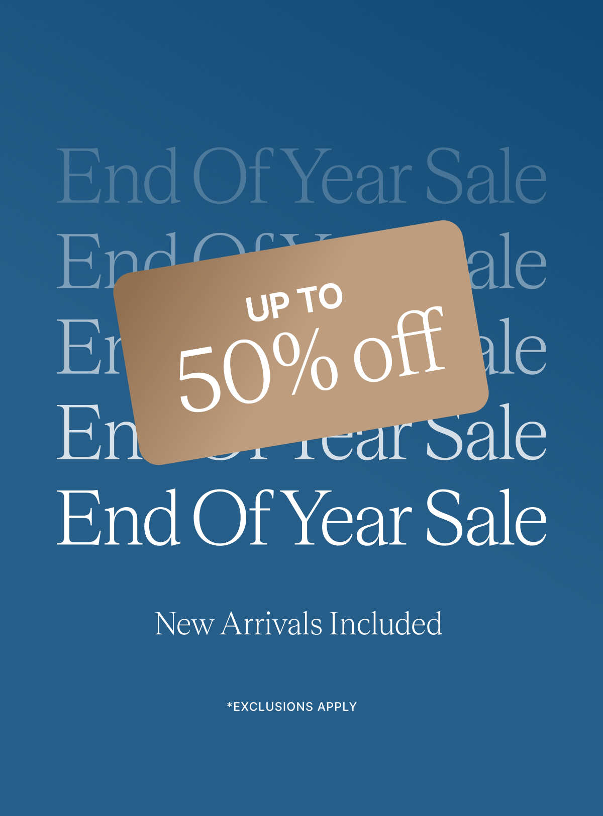 End Of Year Sale UP TO 50% off New Arrivals Included *EXCLUSIONS APPLY