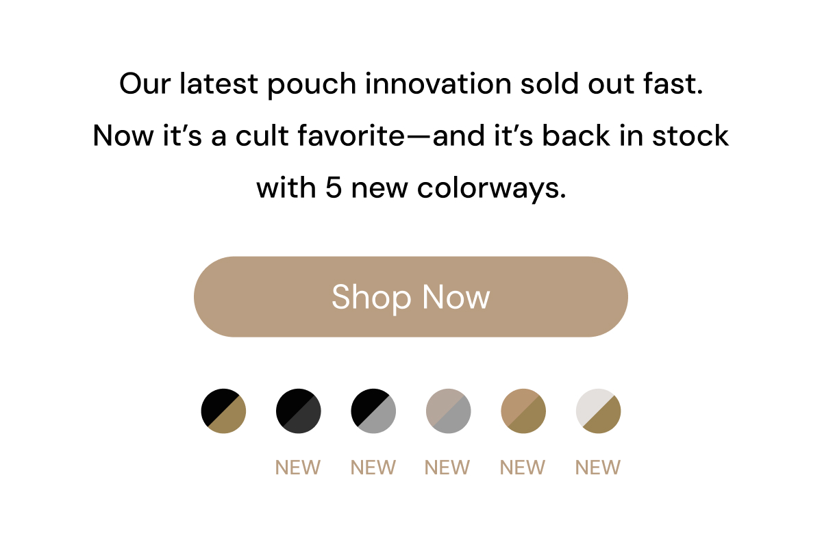 Our latest pouch innovation sold out fast.   Now it's a cult favorite—and it's back in stock in 5 new colorways. Shop Now NEW NEW NEW NEW NEW