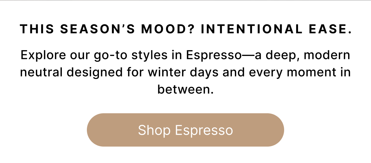 THIS SEASON'S MOOD? INTENTIONIAL EASE. Explore our go-to styles in Espresso—a deep, modern neutral designed for winter days and every moment in between. Shop Espresso