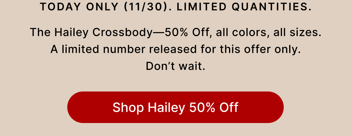 Today Only (11/30). Limited Quantities. The Hailey Crossbody—50% Off, all colors, all sizes.  A limited number released for this offer only. Don't wait. Shop Hailey 500% Off