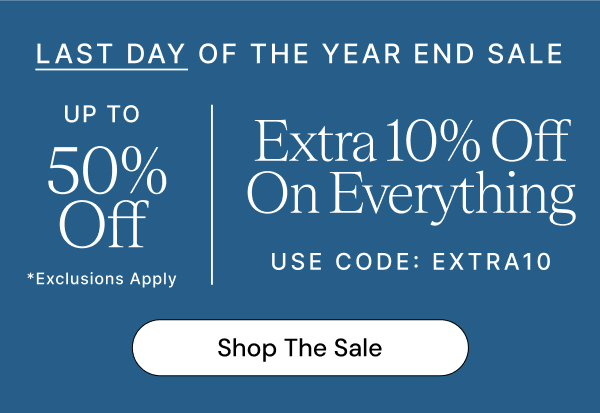 LAST DAY OF THE YEAR END SALE UP TO 50% Off *Exclusions Apply Extra 10% Off On Everything USE CODE: EXTRA10 Shop The Sale