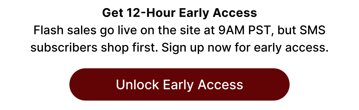 Get 12-Hour Early Access Flash sales go live on the site at 9AM PST, but SMS subscribers shop first. Sign up now for early access. Unlock Early Access