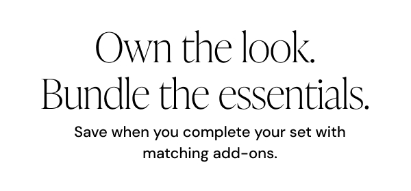 Own the look. Bundle the essentials. Save when you complete your set with matching add-ons.