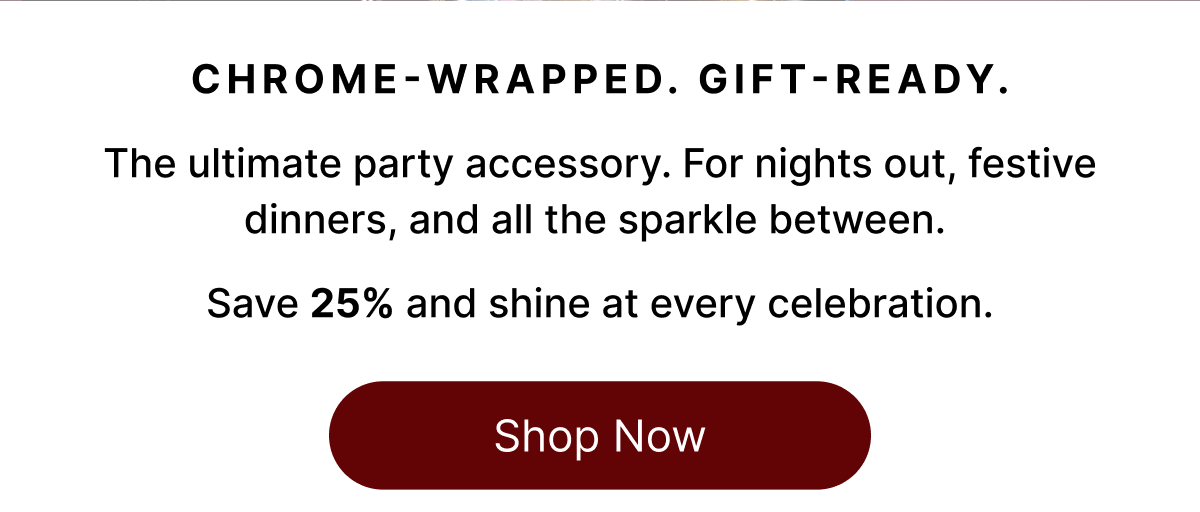 CHROME-WRAPPED. GIFT-READY. The ultimate party accessory. For nights out, festive dinners, and all the sparkle between.   Save 25% and shine at every celebration. Shop Now