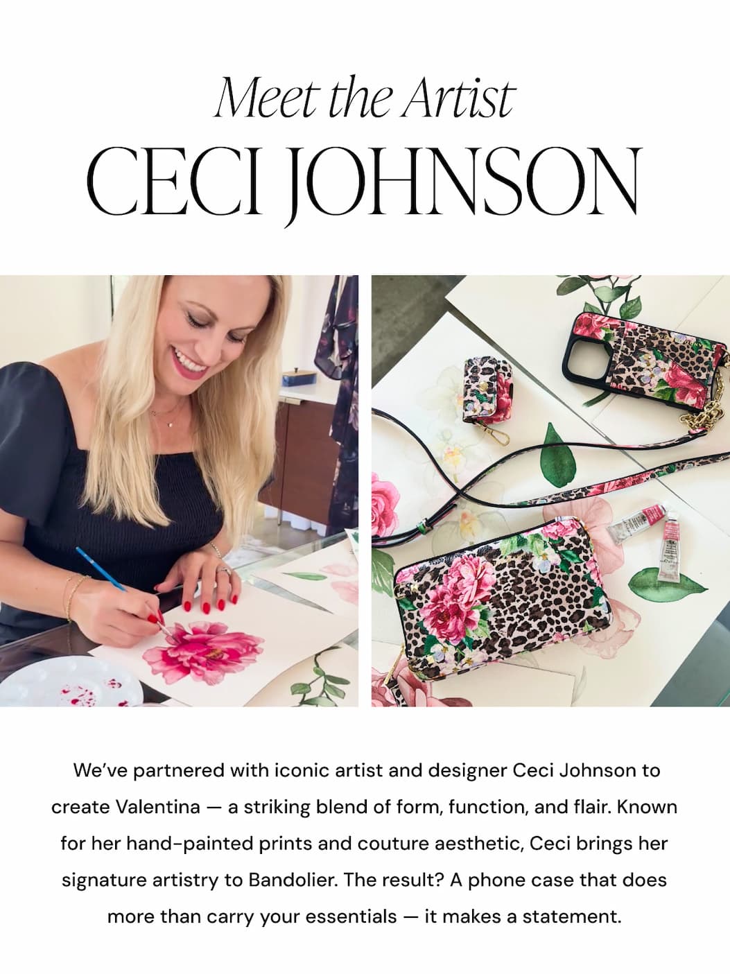 Meet the Artist Ceci Johnson We've partnered with iconic artist and designer Ceci Johnson to create Valentina — a striking blend of form, function, and flair. Known for her hand-painted prints and couture aesthetic, Ceci brings her signature artistry to Bandolier. The result? A phone case that does more than carry your essentials — it makes a statement.
