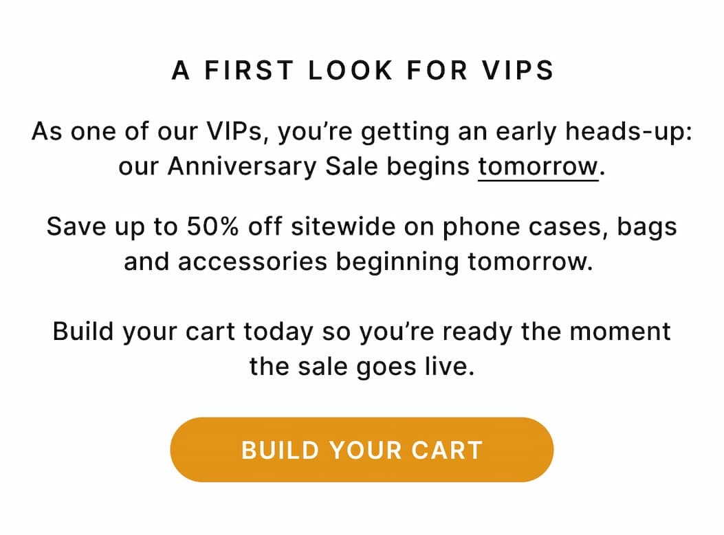 A FIRST LOOK FOR VIPS As one of our VIPs, you’re getting an early heads-up: our Anniversary Sale begins tomorrow. Save up to 50% off sitewide on phone cases, bags and accessories beginning tomorrow. Build your cart today so you’re ready the moment the sale goes live. BUILD YOUR CART