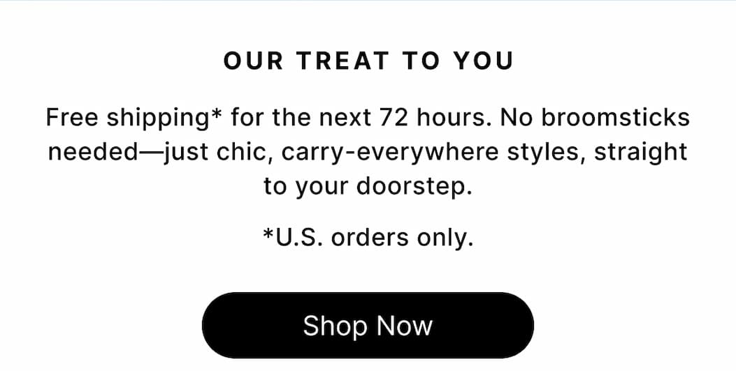 OUR TREAT TO YOU Free shipping* for the next 72 hours. No broomsticks needed—just chic, carry-everywhere styles, straight to your doorstep. *U.S. orders only. Shop Now