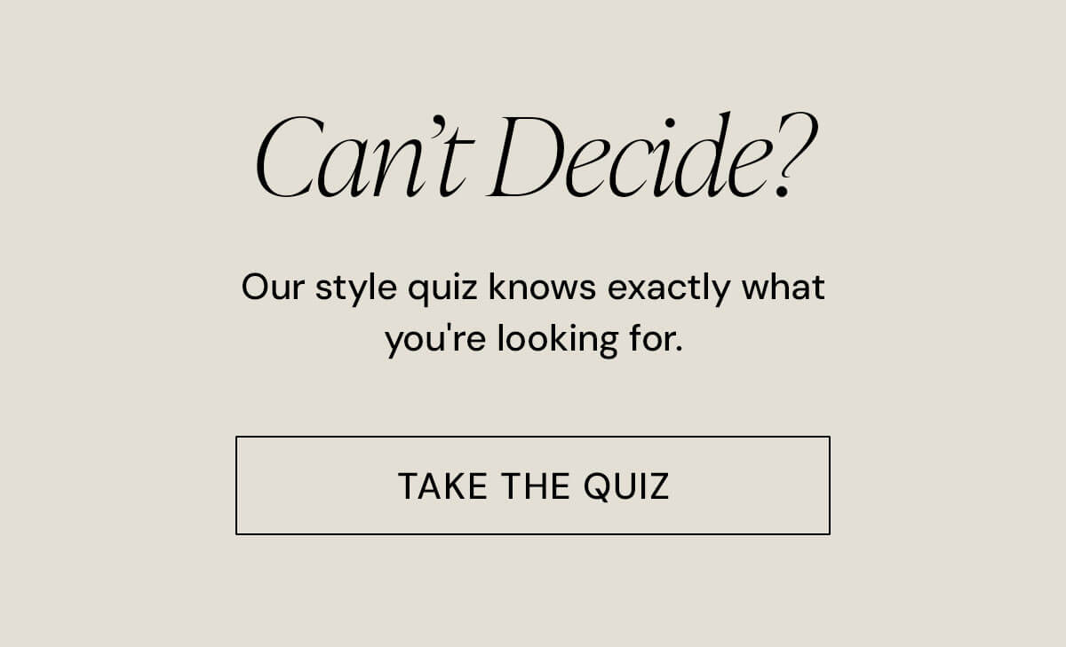 Not Sure What To Get? Our curated style quiz will help you find your perfect match.