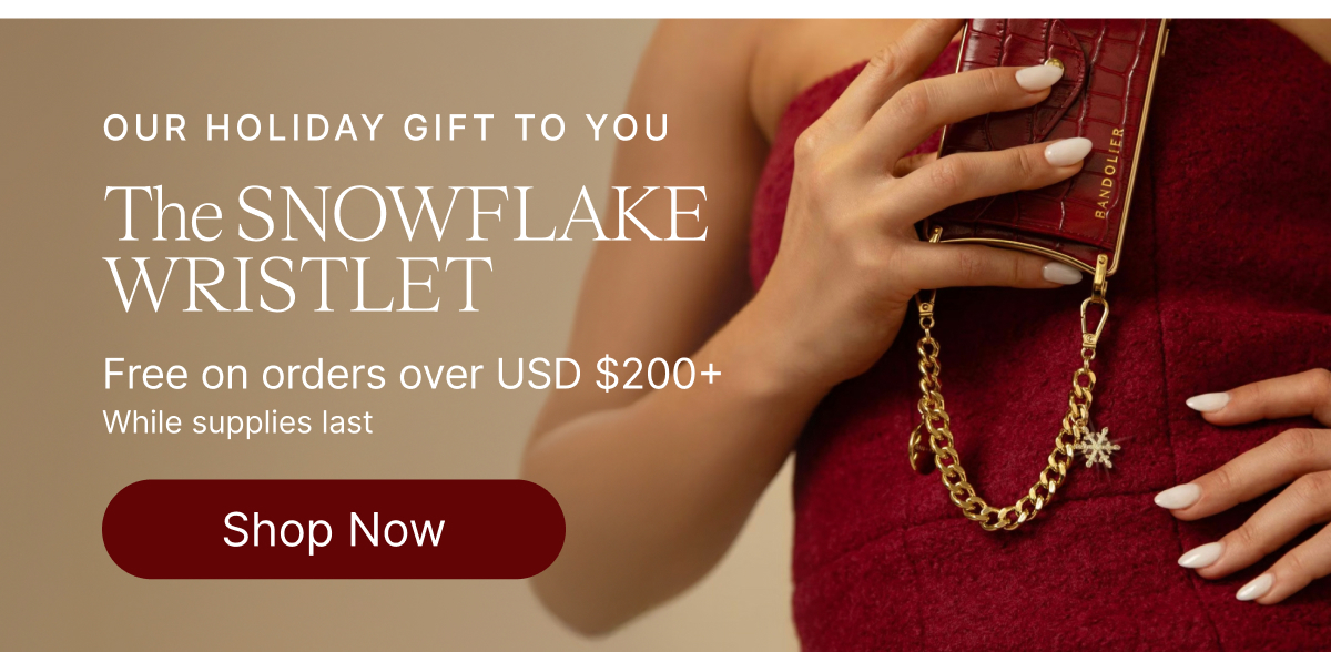 OUR HOLIDAY GIFT TO YOU The SNOWFLAKE WRISTLET Free on orders over USD $200+ While supplies last Shop Now