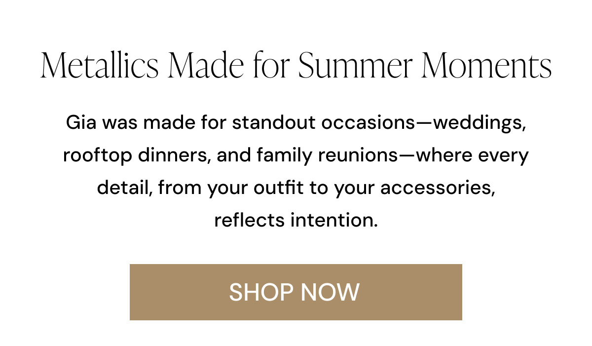 Metallics Made for Summer Moments Gia was made for standout occasions—weddings, rooftop dinners, and family reunions—where every detail, from your outfit to your accessories, reflects intention. SHOP NOW