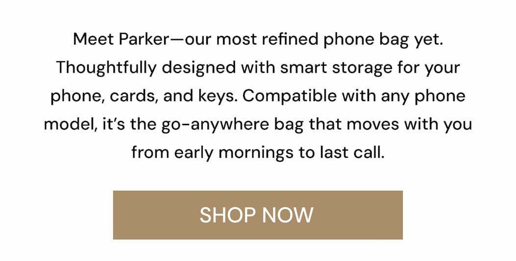 Meet Parker—our most refined phone bag yet. Thoughtfully designed with smart storage for your phone, cards, and keys. Compatible with any phone model, it's the go-anywhere bag that moves with you from early mornings to last call. SHOP NOW