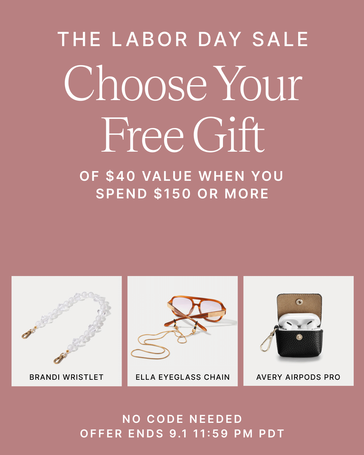 THE LABOR DAY SALE Choose Your Free Gift OF $40 VALUE WHEN YOU SPEND $150 OR MORE +40% OFF SELECT STYLES BRANDI WRISTLET ELLA EYEGLASS CHAIN AVERY AIRPODS PRO NO CODE NEEDED OFFER ENDS 9.1 11:59 PM PDT