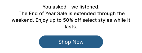 You asked—we listened. The End of Year Sale is extended through the weekend. Enjoy up to 50% off select styles while it lasts.