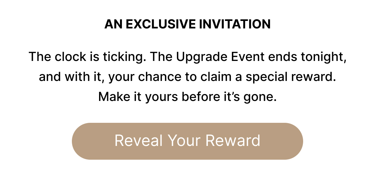 AN EXCLUSIVE INVITATION  The clock is ticking. The Upgrade Event ends tonight, and with it, your chance to claim a special reward. Make it yours before it's gone. Reveal Your Reward