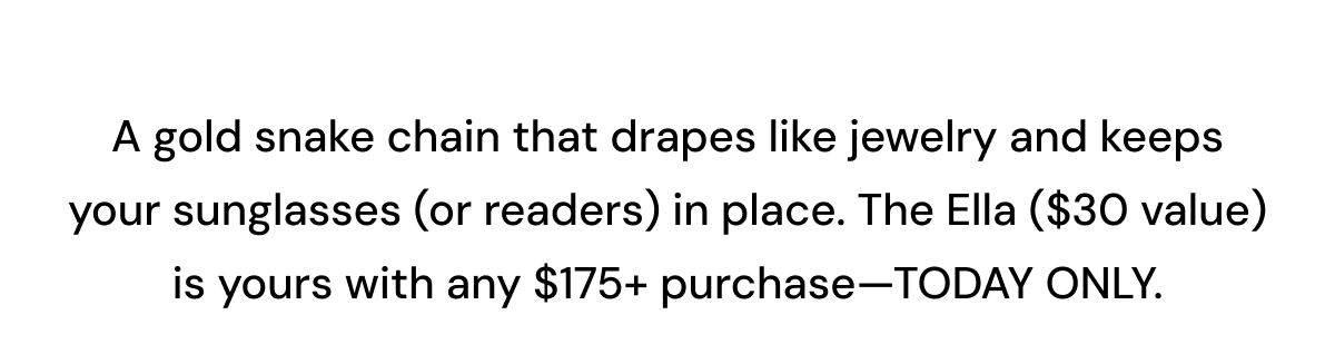 A gold snake chain that drapes like jewelry and keeps your sunglasses (or readers) in place. The Ella ($30 value) is yours with any $175+ purchase—TODAY ONLY. 