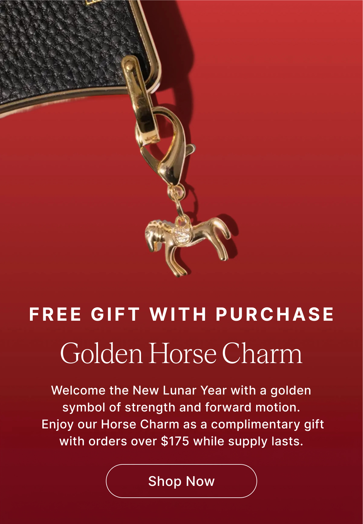 FREE GIFT WITH PURCHASE Golden Horse Charm Welcome the New Lunar Year with a golden symbol of strength and forward motion.  Enjoy our Horse Charm as a complimentary gift with orders over $175 while supply lasts. Shop Now