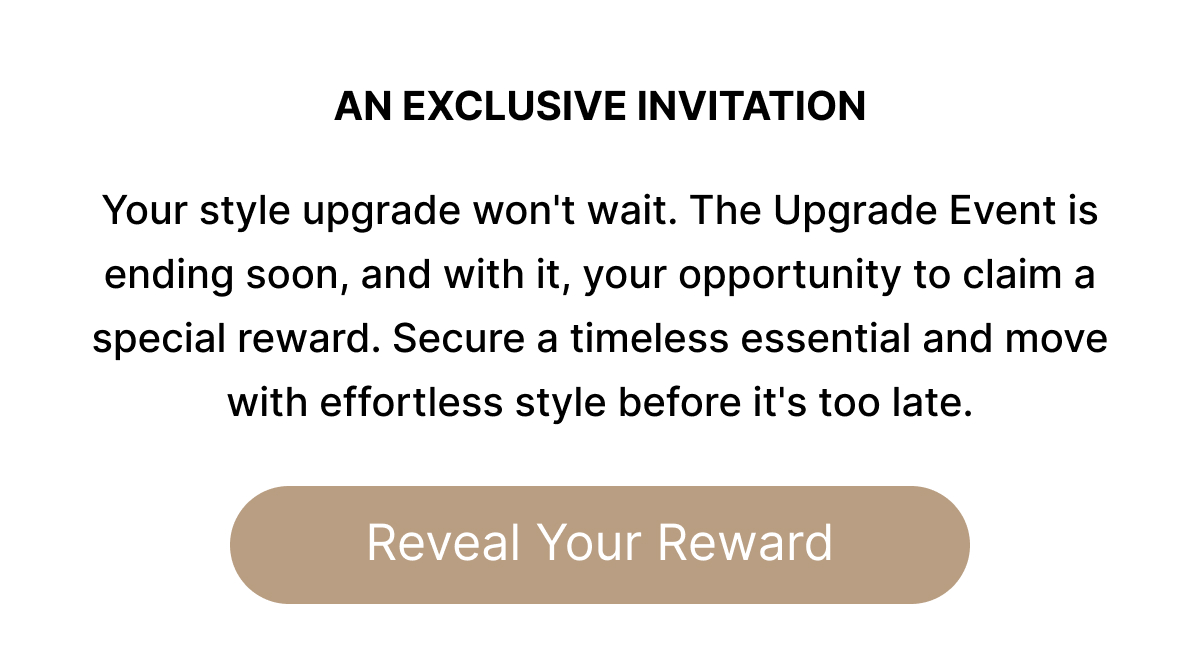 AN EXCUSIVE INVITATION Your style upgrade won't wait. The Upgrade Event is ending soon, and with it, your opportunity to claim a special reward. Secure a timeless essential and move with effortless style before it's too late.. Reveal Your Reward