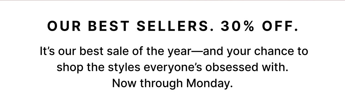 Our Best Sellers. 30% Off.   It's our best sale of the year—and your chance to shop the styles everyone's obsessed with.  Now through Monday. 