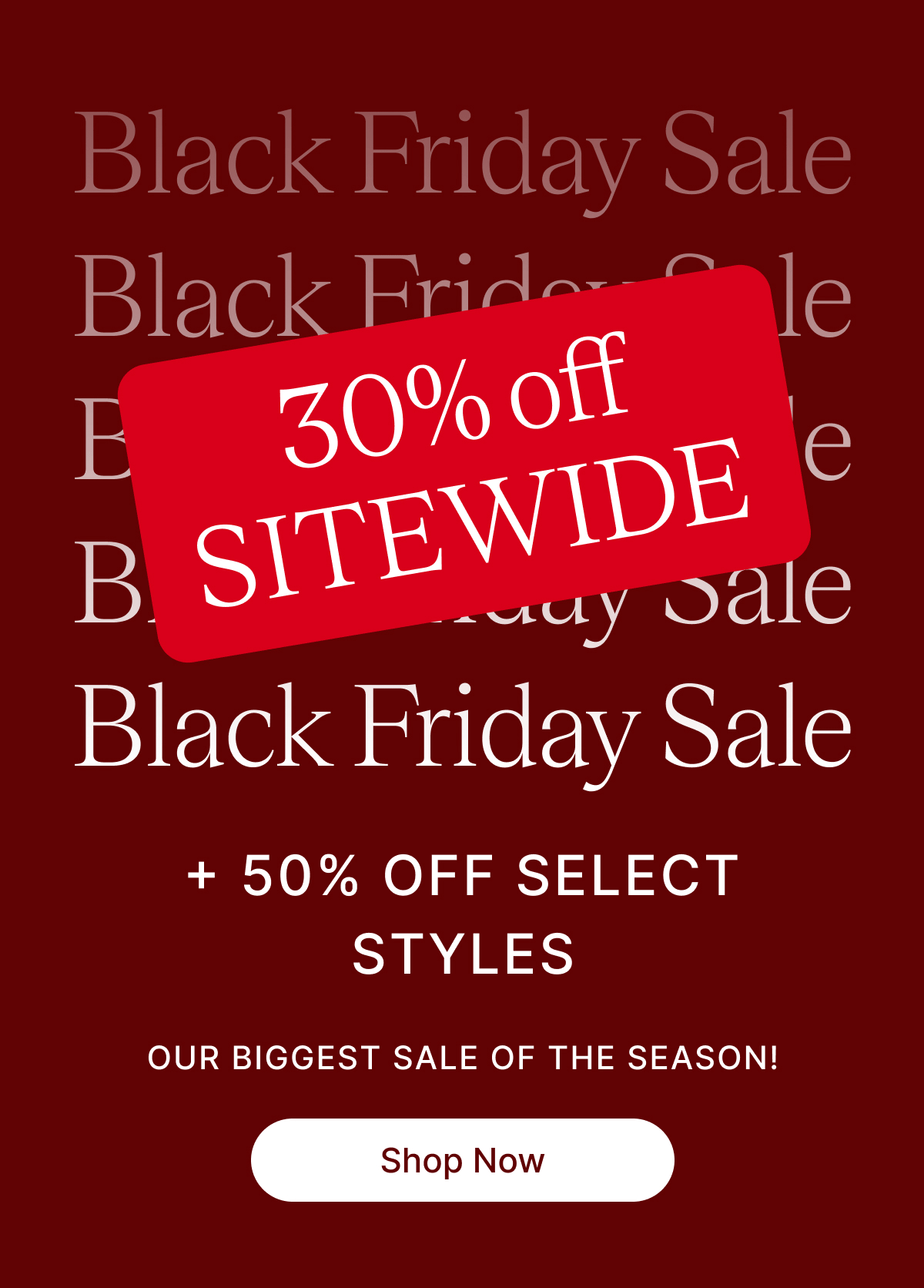 BLACK FRIDAY SALE 30% off SITEWIDE + 50% OFF SELECT STYLES OUR BIGGEST SALE OF THE SEASON Shop Now