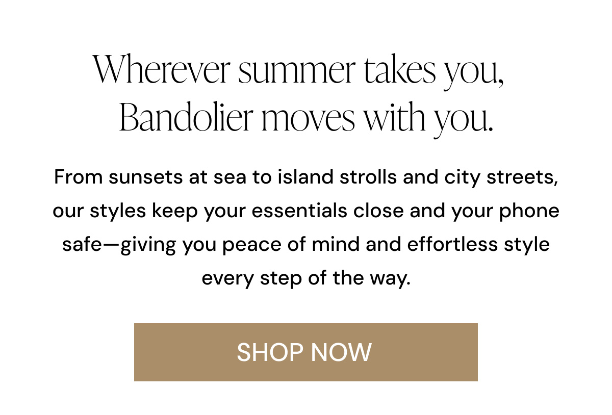 Wherever summer takes you, Bandolier moves with you.  From sunsets at sea to island strolls and city streets, our styles keep your essentials close and your phone safe—giving you peace of mind and effortless style every step of the way. SHOP NOW