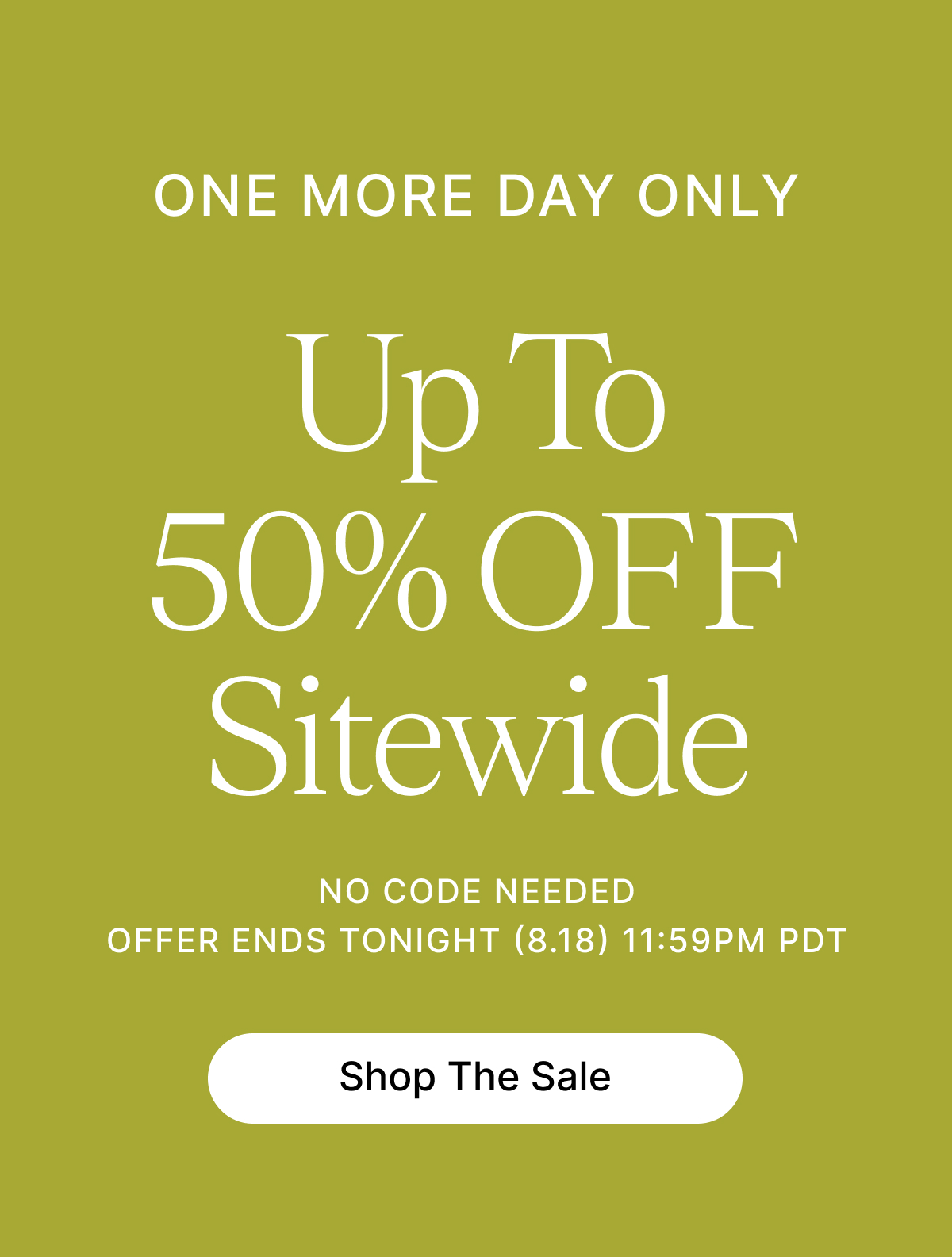 ONE MORE DAY Up To 50% OFF Sitewide NO CODE NEEDED OFFER ENDS TONIGHT (8.18) 11:59PM PDT Shop The Sale