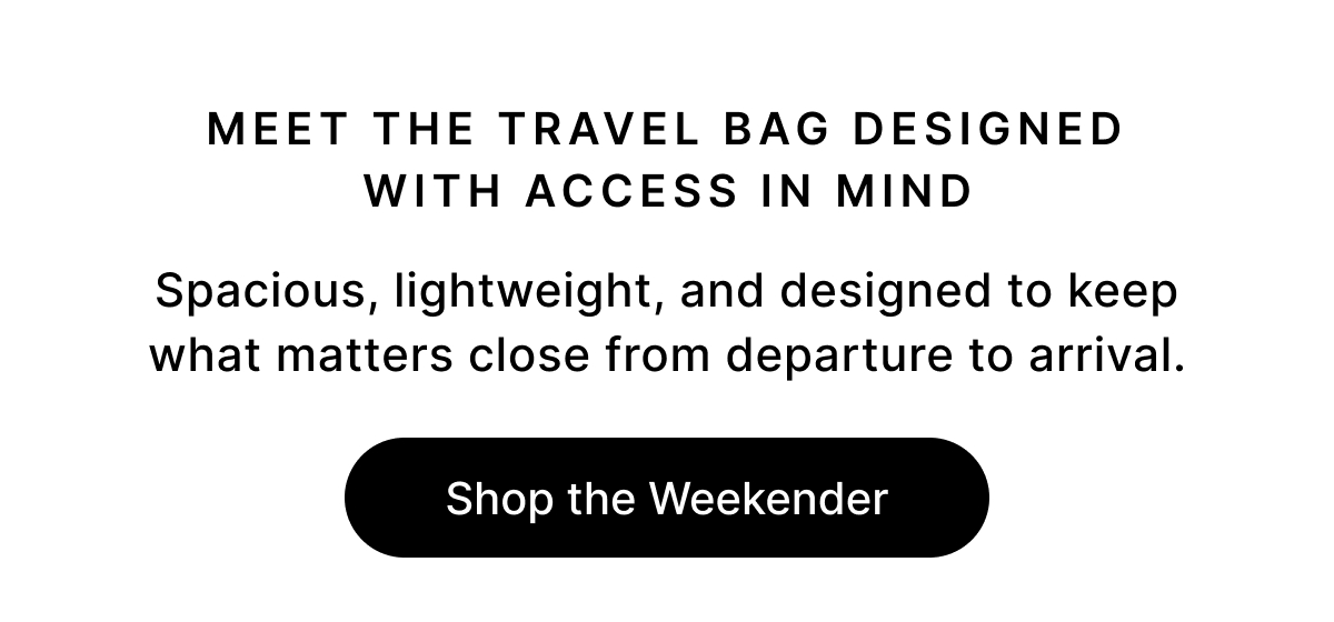 MEET THE TRAVEL BAG DESIGNED WITH ACCESS IN MIND Spacious, lightweight, and designed to keep what matters close from departure to arrival. Shop the Weekender