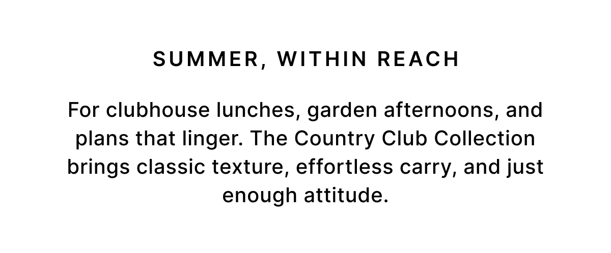 SUMMER, WITHIN REACH For clubhouse lunches, garden afternoons, and plans that linger. The Country Club Collection brings classic texture, effortless carry, and just enough attitude.