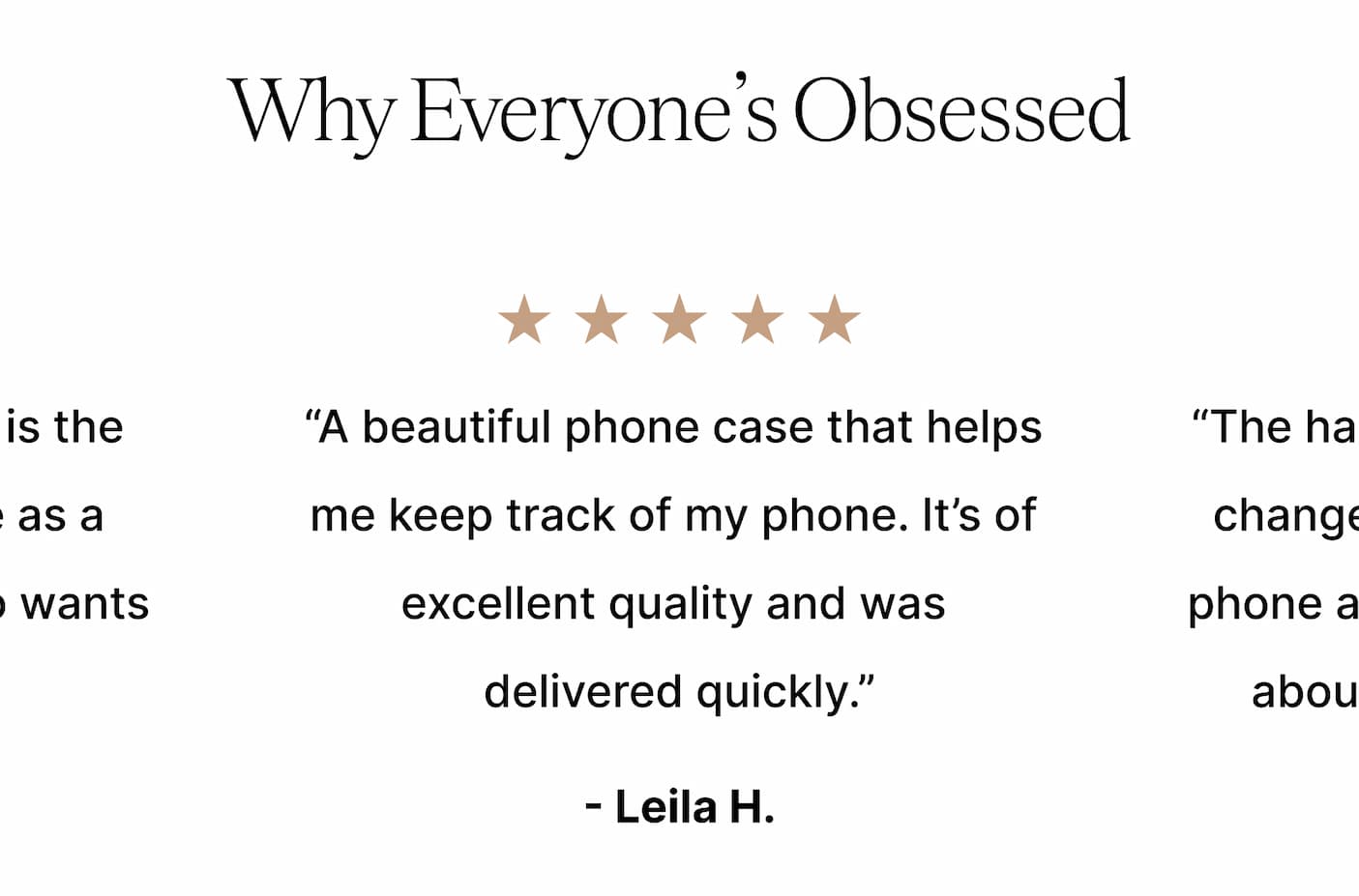 Why Everyone's Obsessed "A beautiful phone case that helps me keep track of my phone. It's of excellent quality and was delivered quickly". - Leiila H.